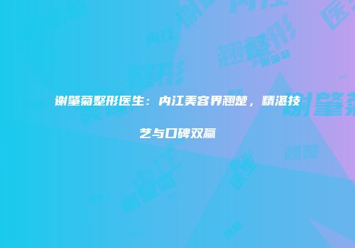 谢肇菊整形医生：内江美容界翘楚，精湛技艺与口碑双赢
