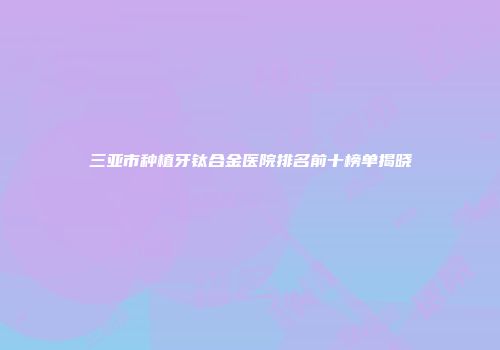 三亚市种植牙钛合金医院排名前十榜单揭晓