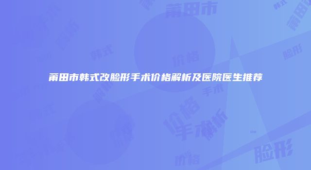 莆田市韩式改脸形手术价格解析及医院医生推荐