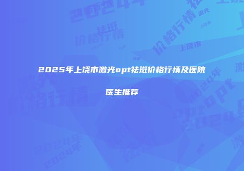 2025年上饶市激光opt祛斑价格行情及医院医生推荐