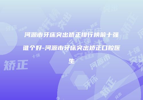 河源市牙床突出矫正排行榜前十强谁个好-河源市牙床突出矫正口腔医生