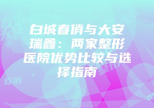 白城春俏与大安瑞鑫：两家整形医院优势比较与选择指南