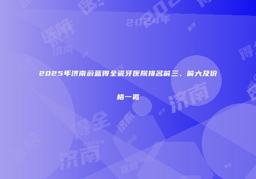 2025年济南蔚蓝得全瓷牙医院排名前三、前六及价格一览