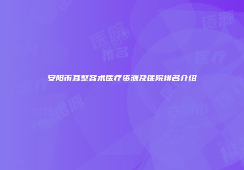 安阳市耳整容术医疗资源及医院排名介绍