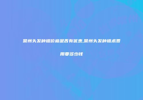常州头发种植价格是否有优惠,常州头发种植术费用要多少钱