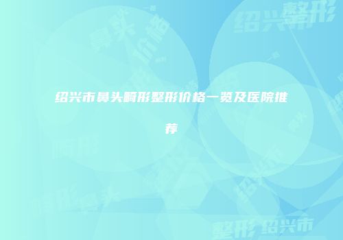 绍兴市鼻头畸形整形价格一览及医院推荐