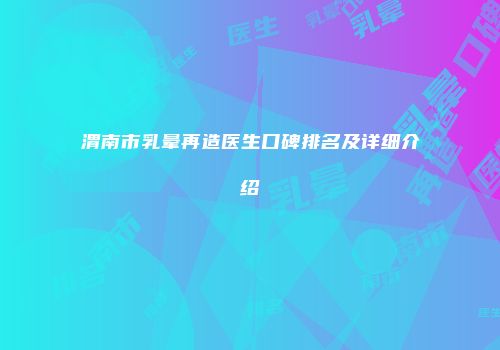 渭南市乳晕再造医生口碑排名及详细介绍