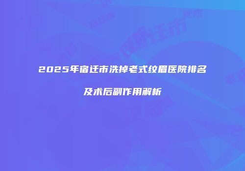 2025年宿迁市洗掉老式纹眉医院排名及术后副作用解析
