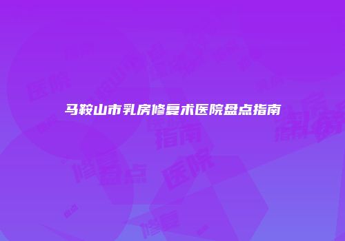 马鞍山市乳房修复术医院盘点指南