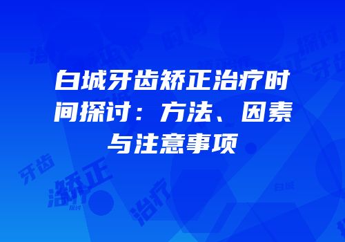 白城牙齿矫正治疗时间探讨：方法、因素与注意事项