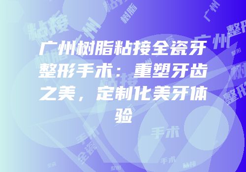 广州树脂粘接全瓷牙整形手术：重塑牙齿之美，定制化美牙体验