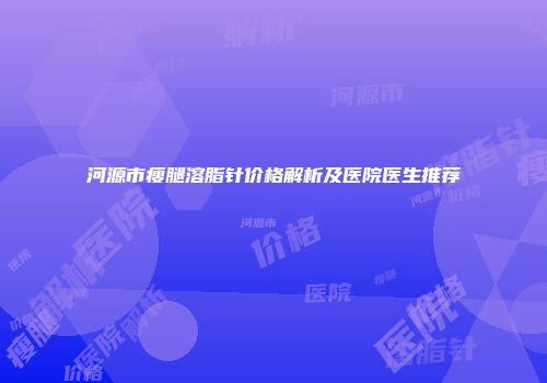 河源市瘦腿溶脂针价格解析及医院医生推荐