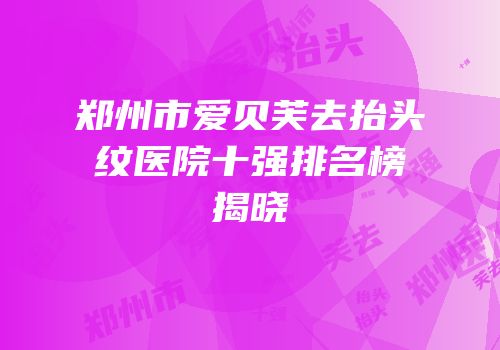 郑州市爱贝芙去抬头纹医院十强排名榜揭晓
