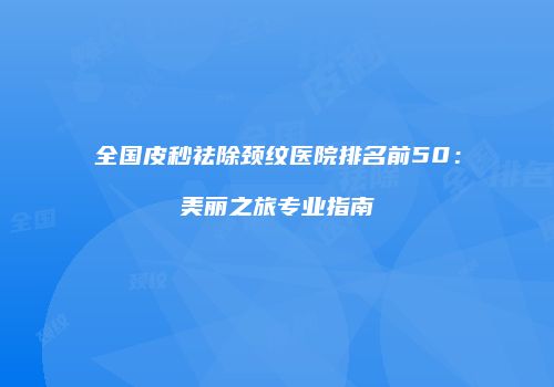 全国皮秒祛除颈纹医院排名前50：美丽之旅专业指南