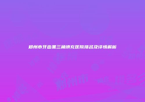 郑州市牙齿黑三角填充医院排名及详情解析