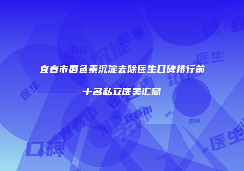 宜春市唇色素沉淀去除医生口碑排行前十名私立医美汇总