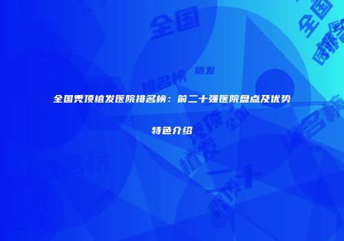 全国秃顶植发医院排名榜：前二十强医院盘点及优势特色介绍