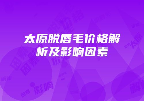 太原脱唇毛价格解析及影响因素