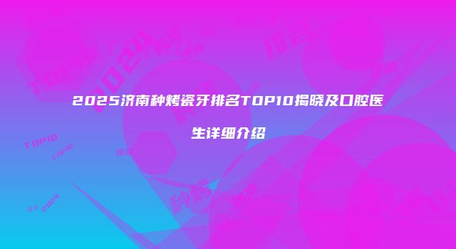 2025济南种烤瓷牙排名TOP10揭晓及口腔医生详细介绍