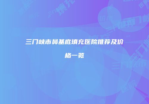 三门峡市鼻基底填充医院推荐及价格一览
