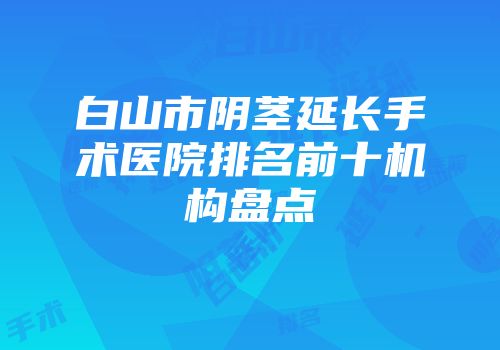 白山市阴茎延长手术医院排名前十机构盘点