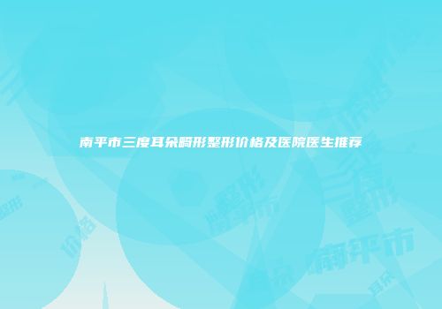 南平市三度耳朵畸形整形价格及医院医生推荐