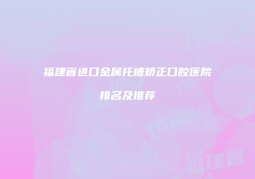福建省进口金属托槽矫正口腔医院排名及推荐