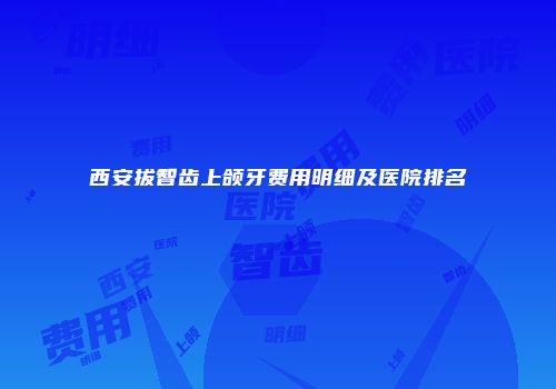 西安拔智齿上颌牙费用明细及医院排名