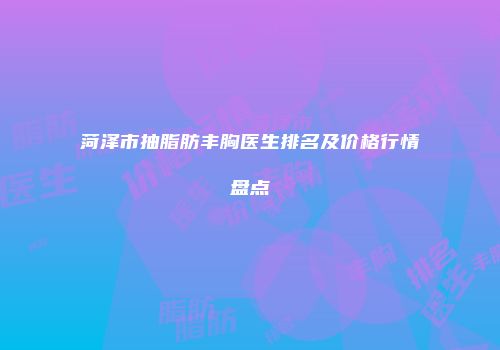 菏泽市抽脂肪丰胸医生排名及价格行情盘点