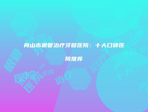 舟山市根管治疗牙髓医院：十大口碑医院推荐