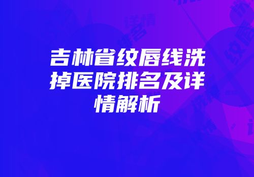 吉林省纹唇线洗掉医院排名及详情解析