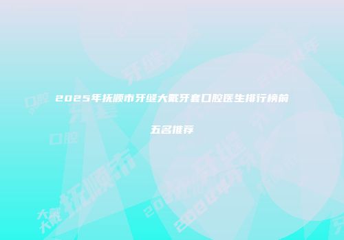 2025年抚顺市牙缝大戴牙套口腔医生排行榜前五名推荐