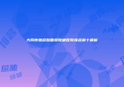 大同市玻尿酸面颊除皱医院排名前十解析