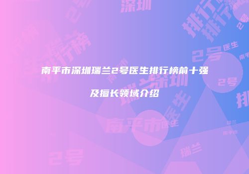 南平市深圳瑞兰2号医生排行榜前十强及擅长领域介绍