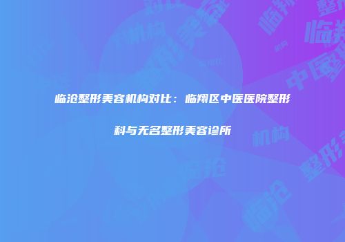 临沧整形美容机构对比：临翔区中医医院整形科与无名整形美容诊所