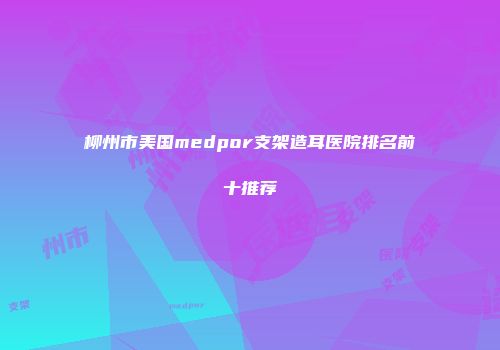 柳州市美国medpor支架造耳医院排名前十推荐