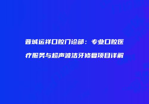 晋城运祥口腔门诊部：专业口腔医疗服务与超声波洁牙修复项目详解