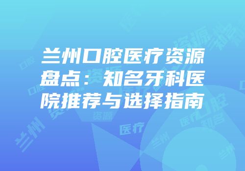 兰州口腔医疗资源盘点：知名牙科医院推荐与选择指南