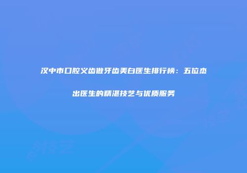 汉中市口腔义齿做牙齿美白医生排行榜：五位杰出医生的精湛技艺与优质服务