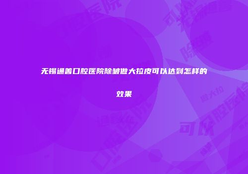 无锡通善口腔医院除皱做大拉皮可以达到怎样的效果