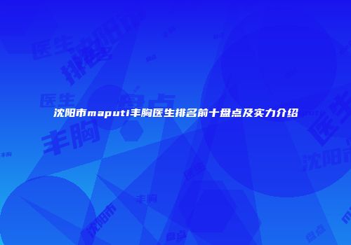 沈阳市maputi丰胸医生排名前十盘点及实力介绍