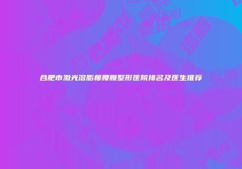 合肥市激光溶脂瘦腰腹整形医院排名及医生推荐
