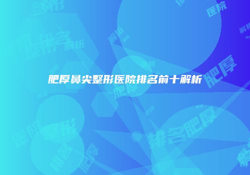 肥厚鼻尖整形医院排名前十解析