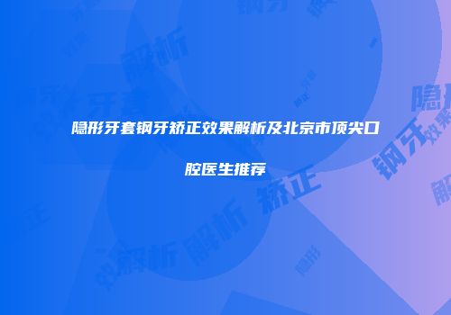 隐形牙套钢牙矫正效果解析及北京市顶尖口腔医生推荐