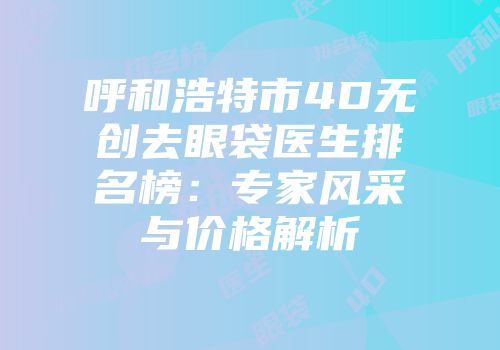 呼和浩特市4D无创去眼袋医生排名榜：专家风采与价格解析