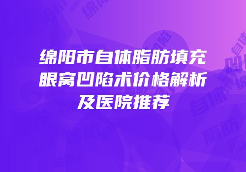 绵阳市自体脂肪填充眼窝凹陷术价格解析及医院推荐