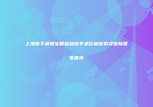 上海市下颌阻生智齿拔除手术价格优势及医院医生推荐