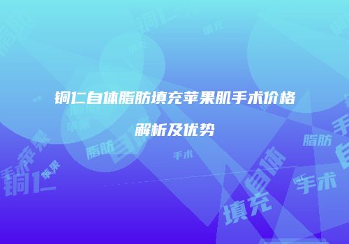 铜仁自体脂肪填充苹果肌手术价格解析及优势