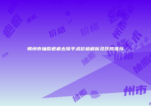 朔州市抽脂疤痕去除手术价格解析及医院推荐