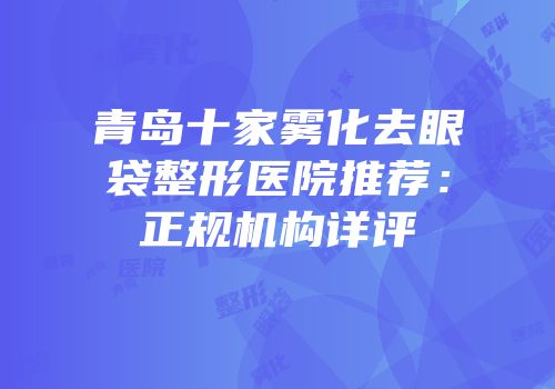 青岛十家雾化去眼袋整形医院推荐：正规机构详评